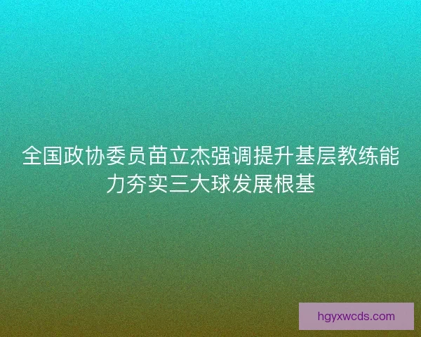 全国政协委员苗立杰强调提升基层教练能力夯实三大球发展根基