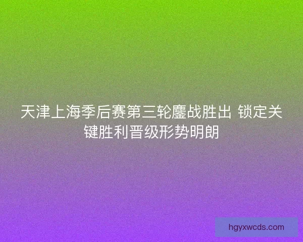 天津上海季后赛第三轮鏖战胜出 锁定关键胜利晋级形势明朗