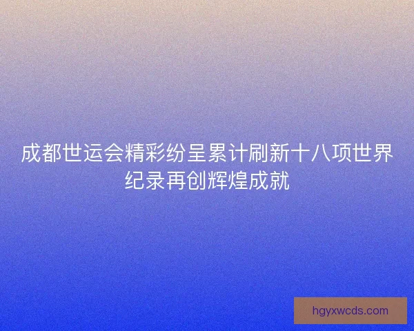 成都世运会精彩纷呈累计刷新十八项世界纪录再创辉煌成就