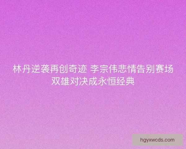 林丹逆袭再创奇迹 李宗伟悲情告别赛场双雄对决成永恒经典