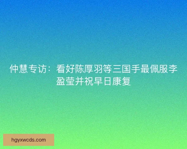 仲慧专访：看好陈厚羽等三国手最佩服李盈莹并祝早日康复