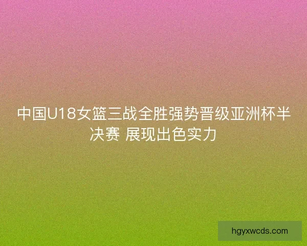 中国U18女篮三战全胜强势晋级亚洲杯半决赛 展现出色实力