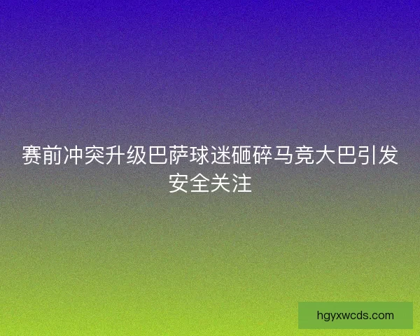 赛前冲突升级巴萨球迷砸碎马竞大巴引发安全关注